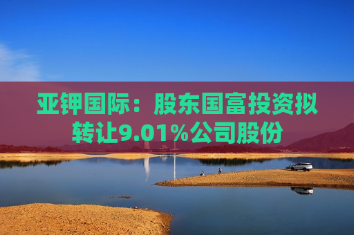 亚钾国际：股东国富投资拟 *** 9.01%公司股份