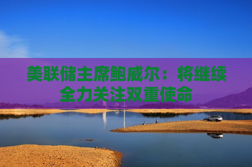 美联储主席鲍威尔：将继续全力关注双重使命