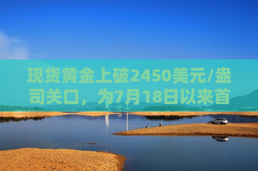 现货黄金上破2450美元/盎司关口，为7月18日以来首次