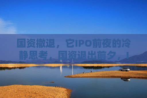 国资撤退，它IPO前夜的冷静思考，国资退出前夕，IPO前的冷静思考，国资退出前夕，IPO前的关键思考