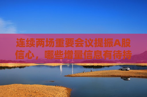 连续两场重要会议提振A股信心，哪些增量信息有待持续消化？机构最新解读