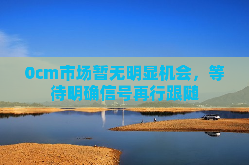 0cm市场暂无明显机会，等待明确信号再行跟随
