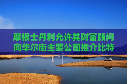 摩根士丹利允许其财富顾问向华尔街主要公司推介比特币ETF