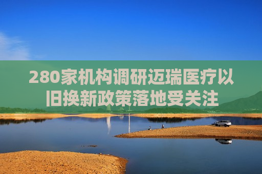 280家机构调研迈瑞医疗以旧换新政策落地受关注