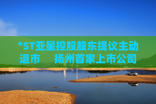 *ST亚星控股股东提议主动退市     扬州首家上市公司或告别A股