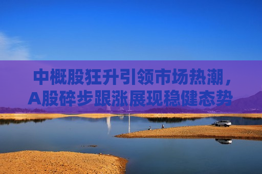中概股狂升引领市场热潮，A股碎步跟涨展现稳健态势，中概股引领市场热潮，A股稳健跟涨，中概股引领市场热潮，A股稳健跟涨，股市新动向