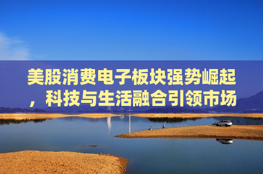 美股消费电子板块强势崛起，科技与生活融合引领市场热潮，科技与生活融合引领市场热潮，美股消费电子板块强势崛起，美股消费电子板块崛起，科技与生活融合引领市场热潮  第1张