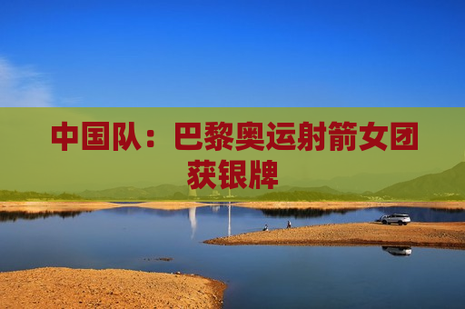 中国队：巴黎奥运射箭女团获银牌