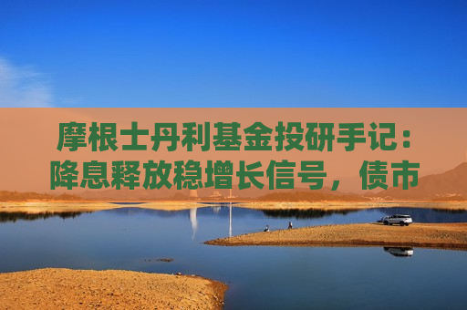 摩根士丹利基金投研手记：降息释放稳增长信号，债市策略上节奏重于方向