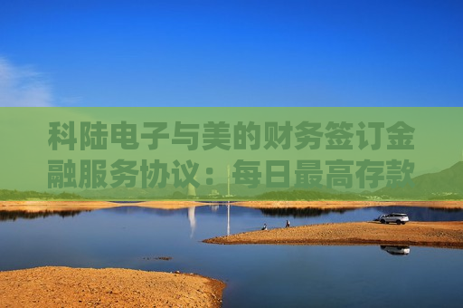 科陆电子与美的财务签订金融服务协议：每日更高存款0.45亿，授信总额6亿  第1张