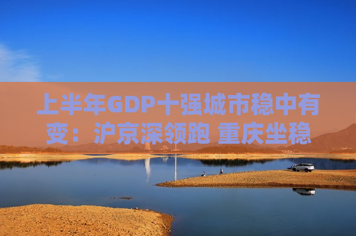 上半年GDP十强城市稳中有变：沪京深领跑 重庆坐稳第四