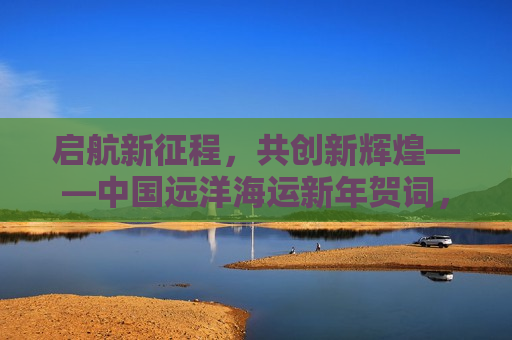 启航新征程，共创新辉煌——中国远洋海运新年贺词，启航新征程，共创新辉煌——中国远洋海运欢庆新年启航，中国远洋海运欢庆新年启航，启航新征程，共创新辉煌
