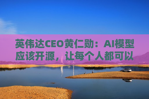 英伟达CEO黄仁勋：AI模型应该开源，让每个人都可以拥有AI ，每个企业都拥有人工智能！