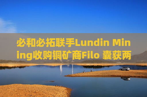 必和必拓联手Lundin Mining收购铜矿商Filo 囊获两个南美铜矿项目