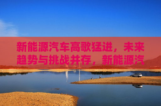新能源汽车高歌猛进，未来趋势与挑战并存，新能源汽车高歌猛进，未来趋势与挑战的并存时代，新能源汽车高歌猛进，未来趋势与挑战并存的时代  第1张