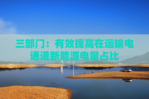 三部门：有效提高在运输电通道新能源电量占比