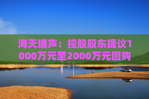 海天瑞声：控股股东提议1000万元至2000万元回购股份