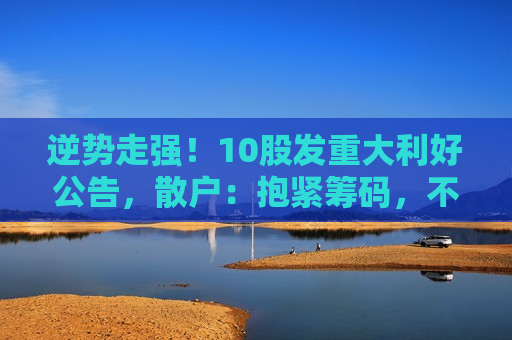 逆势走强！10股发重大利好公告，散户：抱紧筹码，不要轻易下车