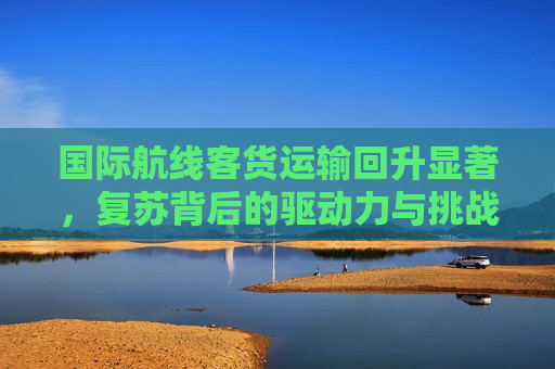 国际航线客货运输回升显著，复苏背后的驱动力与挑战，国际航线客货运输复苏，驱动力与挑战，国际航线客货运输复苏，驱动力与挑战