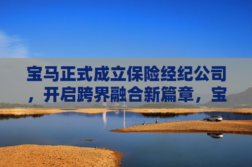 宝马正式成立保险经纪公司，开启跨界融合新篇章，宝马成立保险经纪公司，开启汽车与金融跨界融合新篇章，宝马成立保险经纪公司，开启汽车与金融跨界融合新篇章