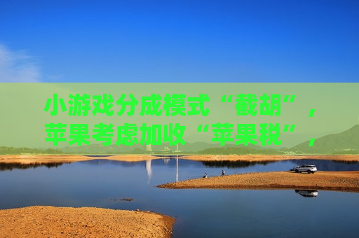 小游戏分成模式“截胡”，苹果考虑加收“苹果税”，腾讯、字节会接招吗？