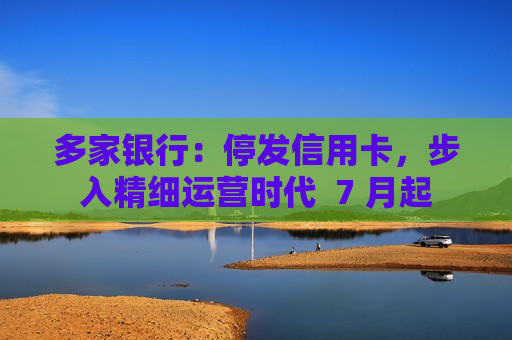 多家银行：停发信用卡，步入精细运营时代  7 月起