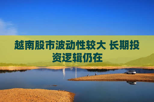 越南股市波动性较大 长期投资逻辑仍在