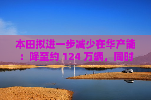 本田拟进一步减少在华产能：降至约 124 万辆，同时增加纯电动车产能