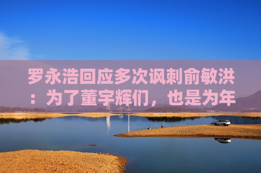 罗永浩回应多次讽刺俞敏洪：为了董宇辉们，也是为年轻时的自己