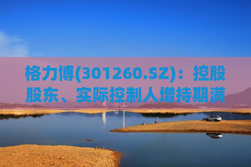 格力博(301260.SZ)：控股股东、实际控制人增持期满 合计增持166.15万股