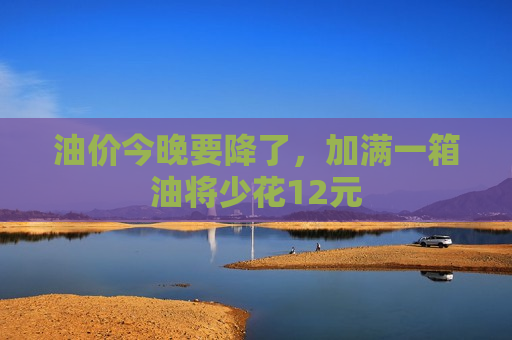 油价今晚要降了，加满一箱油将少花12元