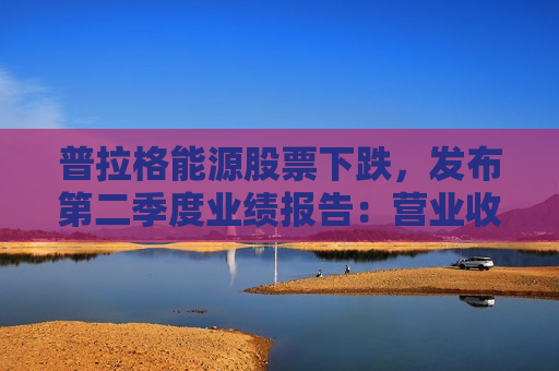 普拉格能源股票下跌，发布第二季度业绩报告：营业收入未达预期，每股收益未达预期，预测不佳，新增首席运营官等多项变化。