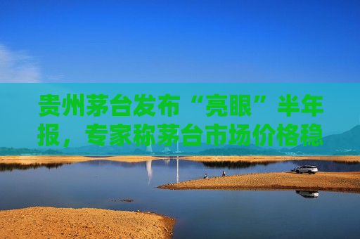 贵州茅台发布“亮眼”半年报，专家称茅台市场价格稳步上升