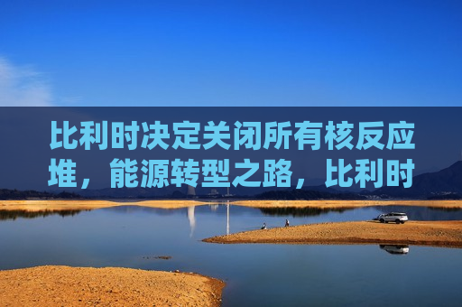 比利时决定关闭所有核反应堆，能源转型之路，比利时决定关闭所有核反应堆，迈向能源转型之路，比利时决定关闭所有核反应堆，迈向清洁能源转型