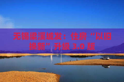 无锡梁溪城发：住房“以旧换新”升级 3.0 版