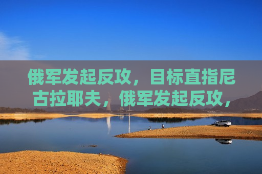 俄军发起反攻，目标直指尼古拉耶夫，俄军发起反攻，目标直指尼古拉耶夫，俄乌战场再起风云
