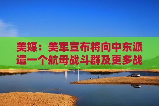 美媒：美军宣布将向中东派遣一个航母战斗群及更多战机和战舰，以支持以色列