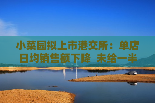 小菜园拟上市港交所：单店日均销售额下降  未给一半以上 *** 雇员缴纳足额社保 第1张