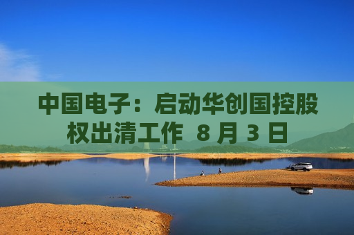 中国电子：启动华创国控股权出清工作  8 月 3 日 第1张