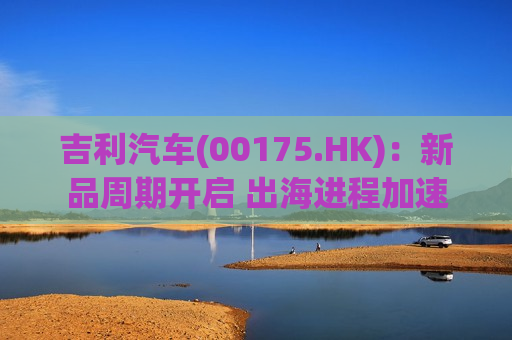 吉利汽车(00175.HK)：新品周期开启 出海进程加速