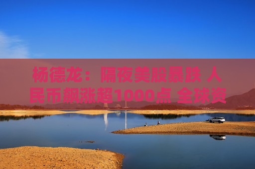 杨德龙：隔夜美股暴跌 人民币飙涨超1000点 全球资本市场面临大变局