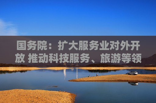 国务院：扩大服务业对外开放 推动科技服务、旅游等领域开放举措全面落地