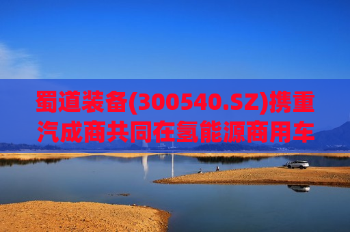 蜀道装备(300540.SZ)携重汽成商共同在氢能源商用车业务板块进行深入合作