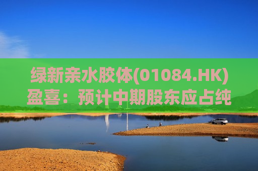 绿新亲水胶体(01084.HK)盈喜：预计中期股东应占纯利约2000万元至2500万元