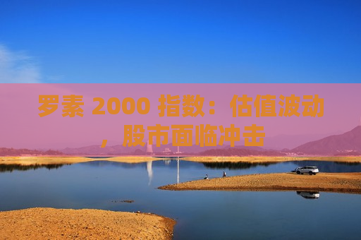 罗素 2000 指数：估值波动，股市面临冲击