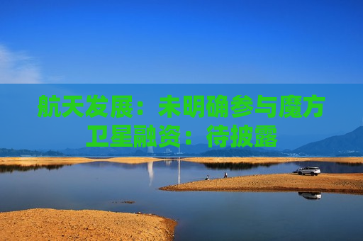 航天发展：未明确参与魔方卫星融资：待披露