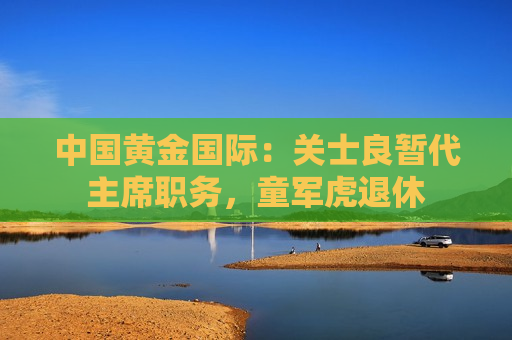 中国黄金国际：关士良暂代主席职务，童军虎退休