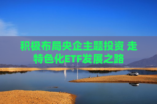 积极布局央企主题投资 走特色化ETF发展之路