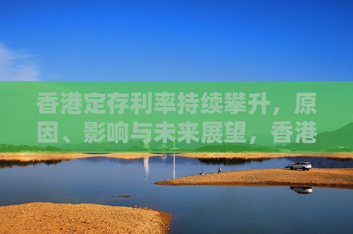 香港定存利率持续攀升，原因、影响与未来展望，香港定存利率持续攀升，原因解析、影响探讨与未来展望，香港定存利率持续攀升，原因、影响及未来展望