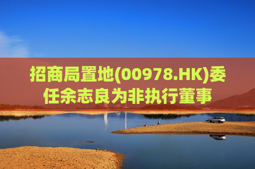 招商局置地(00978.HK)委任余志良为非执行董事